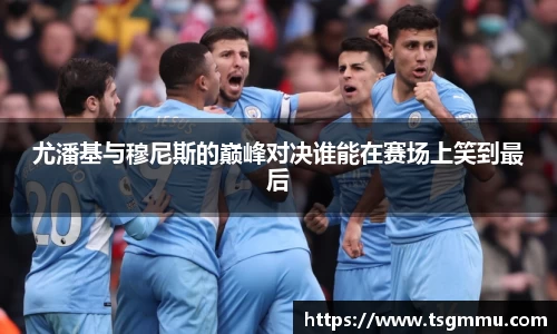 K1体育尤潘基与穆尼斯的巅峰对决谁能在赛场上笑到最后